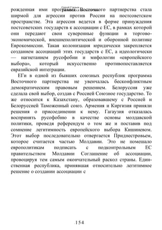 Сергей Глазьев
УКРАИНСКАЯ КАТАСТРОФА
- 154-
рожденная ими программа Восточного партнерства стала
ширмой для агрессии против России на постсоветском
пространстве. Эта агрессия ведется в форме принуждения
постсоветских государств к ассоциации с ЕС, в рамках которой
они передают свои суверенные функции в торгово-
экономической, внешнеполитической и оборонной политике
Еврокомиссии. Такая колонизация юридически закрепляется
созданием ассоциаций этих государств с ЕС, а идеологически
— нагнетанием русофобии и мифологии «европейского
выбора», который искусственно противопоставляется
евразийской интеграции.
ЕГи в одной из бывших союзных республик программа
Восточного партнерства не увенчалась бесконфликтным
демократическим правовым решением. Белоруссия уже
сделала свой выбор, создав с Россией Союзное государство. То
же относится к Казахстану, образовавшему с Россией и
Белоруссией Таможенный союз. Армения и Киргизия приняли
решения о присоединении к нему. Гагаузия отказалась
воспринять русофобию в качестве основы молдавской
политики, проведя референдум о том же и поставив под
сомнение легитимность европейского выбора Кишиневом.
Этот выбор последовательно отвергается Приднестровьем,
которое считается частью Молдавии. Это не помешало
европолитикам подписать с подконтрольным ЕС
правительством Молдавии Соглашение об ассоциации,
провоцируя тем самым окончательный раскол страны. Един-
ственная республика, принявшая относительно легитимное
решение о создании ассоциации с
 