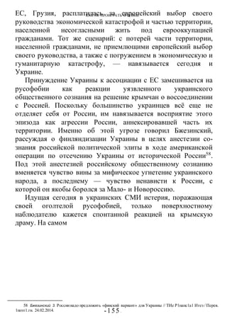 КАК НЕ ПРОИГРАТЬ В ВОИНЕ
-155 -
ЕС, Грузия, расплатилась за европейский выбор своего
руководства экономической катастрофой и частью территории,
населенной несогласными жить под еврооккупацией
гражданами. Тот же сценарий: с потерей части территории,
населенной гражданами, не приемлющими европейский выбор
своего руководства, а также с погружением в экономическую и
гуманитарную катастрофу, — навязывается сегодня и
Украине.
Принуждение Украины к ассоциации с ЕС замешивается на
русофобии как реакции уязвленного украинского
общественного сознания на решение крымчан о воссоединении
с Россией. Поскольку большинство украинцев всё еще не
отделяет себя от России, им навязывается восприятие этого
эпизода как агрессии России, аннексировавшей часть их
территории. Именно об этой угрозе говорил Бжезинский,
рассуждая о финляндизации Украины в целях анестезии со-
знания российской политической элиты в ходе американской
операции по отсечению Украины от исторической России58
.
Под этой анестезией российскому общественному сознанию
вменяется чувство вины за мифическое угнетение украинского
народа, а последнему — чувство ненависти к России, с
которой он якобы боролся за Мало- и Новороссию.
Идущая сегодня в украинских СМИ истерия, поражающая
своей оголтелой русофобией, только поверхностному
наблюдателю кажется спонтанной реакцией на крымскую
драму. На самом
58 Бжезинский 3. Россиинадо предложить «финский вариант» для Украины // ТИе Р1папс1а1 Итез / Перев.
1позт1.ги. 24.02.2014.
 