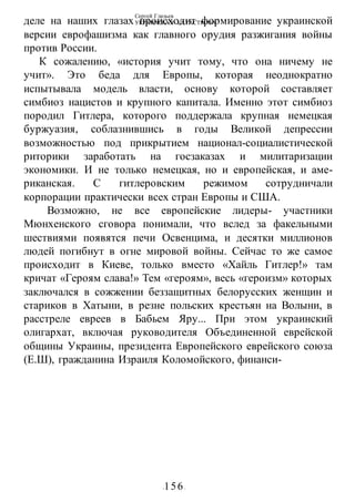 Сергей Глазьев
УКРАИНСКАЯ КАТАСТРОФА
-156-
деле на наших глазах происходит формирование украинской
версии еврофашизма как главного орудия разжигания войны
против России.
К сожалению, «история учит тому, что она ничему не
учит». Это беда для Европы, которая неоднократно
испытывала модель власти, основу которой составляет
симбиоз нацистов и крупного капитала. Именно этот симбиоз
породил Гитлера, которого поддержала крупная немецкая
буржуазия, соблазнившись в годы Великой депрессии
возможностью под прикрытием национал-социалистической
риторики заработать на госзаказах и милитаризации
экономики. И не только немецкая, но и европейская, и аме-
риканская. С гитлеровским режимом сотрудничали
корпорации практически всех стран Европы и США.
Возможно, не все европейские лидеры- участники
Мюнхенского сговора понимали, что вслед за факельными
шествиями появятся печи Освенцима, и десятки миллионов
людей погибнут в огне мировой войны. Сейчас то же самое
происходит в Киеве, только вместо «Хайль Гитлер!» там
кричат «Героям слава!» Тем «героям», весь «героизм» которых
заключался в сожжении беззащитных белорусских женщин и
стариков в Хатыни, в резне польских крестьян на Волыни, в
расстреле евреев в Бабьем Яру... При этом украинский
олигархат, включая руководителя Объединенной еврейской
общины Украины, президента Европейского еврейского союза
(Е.Ш), гражданина Израиля Коломойского, финанси-
 