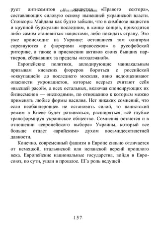 КАК НЕ ПРОИГРАТЬ В ВОИНЕ
-157-
рует антисемитов и нацистов «Правого сектора»,
составляющих силовую основу нынешней украинской власти.
Спонсоры Майдана как будто забыли, что в симбиозе нацистов
и крупной буржуазии последним, в конце концов, приходится
либо самим становиться нацистами, либо покидать страну. Это
уже происходит на Украине: оставшиеся там олигархи
соревнуются с фюрерами «правосеков» в русофобской
риторике, а также в присвоении активов своих бывших пар-
тнеров, сбежавших за пределы «нэзалэжной».
Европейские политики, аплодирующие маниакальным
призывам киевских фюреров бороться с российской
«оккупацией» до последнего москаля, явно недооценивают
опасности укронацистов, которые всерьез считают себя
«высшей расой», а всех остальных, включая спонсирующих их
бизнесменов — «нелюдями», по отношению к которым можно
применять любые формы насилия. Нет никаких сомнений, что
если необандеровцев не остановить силой, то нацистский
режим в Киеве будет развиваться, расширяться, всё глубже
трансформируя украинское общество. Сомнения остаются и в
отношении «европейского выбора» Украины, который все
больше отдает «арийским» духом восьмидесятилетней
давности.
Конечно, современный фашизм в Европе сильно отличается
от немецкой, итальянской или испанской версий прошлого
века. Европейские национальные государства, войдя в Евро-
союз, по сути, ушли в прошлое. ЕГа роль ведущей
 