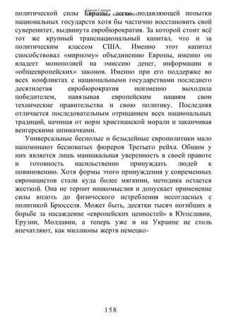 Сергей Глазьев
УКРАИНСКАЯ КАТАСТРОФА
-158-
политической силы Европы, легко подавляющей попытки
национальных государств хотя бы частично восстановить свой
суверенитет, выдвинута евробюрократия. За которой стоит всё
тот же крупный транснациональный капитал, что и за
политическим классом США. Именно этот капитал
способствовал «мирному» объединению Европы, именно он
владеет монополией на эмиссию денег, информации и
«общеевропейских» законов. Именно при его поддержке во
всех конфликтах с национальными государствами последнего
десятилетия евробюрократия неизменно выходила
победителем, навязывая европейским нациям свои
технические правительства и свою политику. Последняя
отличается последовательным отрицанием всех национальных
традиций, начиная от норм христианской морали и заканчивая
венгерскими шпикачками.
Универсальные бесполые и безыдейные европолитики мало
напоминают бесноватых фюреров Третьего рейха. Общим у
них является лишь маниакальная уверенность в своей правоте
и готовность насильственно принуждать людей к
повиновению. Хотя формы этого принуждения у современных
евронацистов стали куда более мягкими, методика остается
жесткой. Она не терпит инакомыслия и допускает применение
силы вплоть до физического истребления несогласных с
политикой Брюсселя. Может быть, десятки тысяч погибших в
борьбе за насаждение «европейских ценностей» в Югославии,
Ерузии, Молдавии, а теперь уже и на Украине не столь
впечатляют, как миллионы жертв немецко-
 