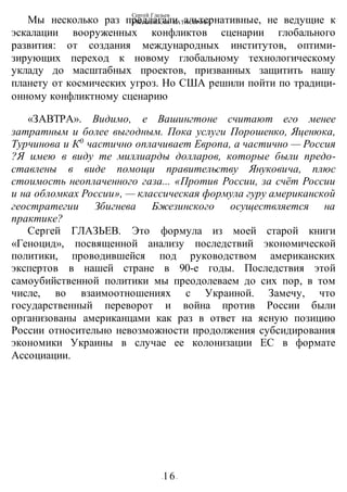 Сергей Глазьев
УКРАИНСКАЯ КАТАСТРОФА
-16-
Мы несколько раз предлагали альтернативные, не ведущие к
эскалации вооруженных конфликтов сценарии глобального
развития: от создания международных институтов, оптими-
зирующих переход к новому глобальному технологическому
укладу до масштабных проектов, призванных защитить нашу
планету от космических угроз. Но США решили пойти по традици-
онному конфликтному сценарию
«ЗАВТРА». Видимо, е Вашингтоне считают его менее
затратным и более выгодным. Пока услуги Порошенко, Яценюка,
Турчинова и К0
частично оплачивает Европа, а частично — Россия
?Я имею в виду те миллиарды долларов, которые были предо-
ставлены в виде помощи правительству Януковича, плюс
стоимость неоплаченного газа... «Против России, за счёт России
и на обломках России», — классическая формула гуру американской
геостратегии Збигнева Бжезинского осуществляется на
практике?
Сергей ГЛАЗЬЕВ. Это формула из моей старой книги
«Геноцид», посвященной анализу последствий экономической
политики, проводившейся под руководством американских
экспертов в нашей стране в 90-е годы. Последствия этой
самоубийственной политики мы преодолеваем до сих пор, в том
числе, во взаимоотношениях с Украиной. Замечу, что
государственный переворот и война против России были
организованы американцами как раз в ответ на ясную позицию
России относительно невозможности продолжения субсидирования
экономики Украины в случае ее колонизации ЕС в формате
Ассоциации.
 