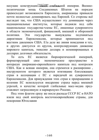 Сергей Глазьев
УКРАИНСКАЯ КАТАСТРОФА
-160 -
несущие конструкции своей глобальной империи. Военно-
политическая мощь Соединенных Штатов на порядок
превосходит возможности Евросоюза, американцы привыкли
почти полностью доминировать над Европой. Со стороны всё
выглядит так, что США осуществляют эту доминацию через
наднациональные институты, которые подмяли под себя
национальные государства-члены ЕС, лишенные суверенитета
в области экономической, финансовой, внешней и оборонной
политики. Эти государства вынуждены подчиняться
директивам Еврокомиссии, которые принимаются под
жестким давлением США. Е1а деле же линия поведения и тех,
и других диктуется из кругов, контролирующих движение
мирового капитала, эмиссию доллара и номинированных в
долларах долговых обязательств.
То есть ЕС является бюрократической империей,
форматирующей свое экономическое пространство в
интересах американо-европейского капитала под контролем
США. Как и всякая империя, она стремится к расширению ,
инструментом которого является втягивание близлежащих
стран в ассоциации с ЕС с передачей их суверенитета
Еврокомиссии. Для принуждения этих стран к превращению в
колонии ЕС используется внедрение страха перед внешней
угрозой, в качестве которой глобальные масс-медиа пред-
ставляют «агрессивную и варварскую» Россию.
Под этим флагом сразу же после распада СССР ЕС и НАТО
взяли под свой контроль восточноевропейские страны, для
покорения Югославии
 