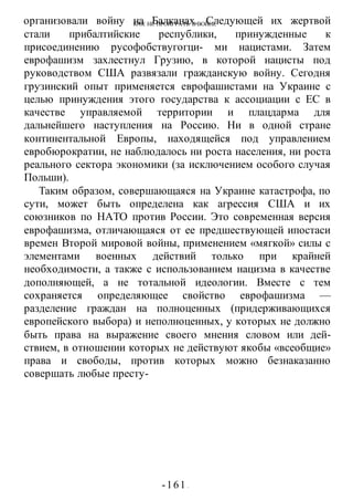 КАК НЕ ПРОИГРАТЬ В ВОИНЕ
-161 -
организовали войну на Балканах. Следующей их жертвой
стали прибалтийские республики, принужденные к
присоединению русофобствугогци- ми нацистами. Затем
еврофашизм захлестнул Грузию, в которой нацисты под
руководством США развязали гражданскую войну. Сегодня
грузинский опыт применяется еврофашистами на Украине с
целью принуждения этого государства к ассоциации с ЕС в
качестве управляемой территории и плацдарма для
дальнейшего наступления на Россию. Ни в одной стране
континентальной Европы, находящейся под управлением
евробюрократии, не наблюдалось ни роста населения, ни роста
реального сектора экономики (за исключением особого случая
Польши).
Таким образом, совершающаяся на Украине катастрофа, по
сути, может быть определена как агрессия США и их
союзников по НАТО против России. Это современная версия
еврофашизма, отличающаяся от ее предшествующей ипостаси
времен Второй мировой войны, применением «мягкой» силы с
элементами военных действий только при крайней
необходимости, а также с использованием нацизма в качестве
дополняющей, а не тотальной идеологии. Вместе с тем
сохраняется определяющее свойство еврофашизма —
разделение граждан на полноценных (придерживающихся
европейского выбора) и неполноценных, у которых не должно
быть права на выражение своего мнения словом или дей-
ствием, в отношении которых не действуют якобы «всеобщие»
права и свободы, против которых можно безнаказанно
совершать любые престу-
 