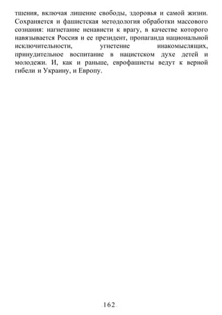- 162 -
тшения, включая лишение свободы, здоровья и самой жизни.
Сохраняется и фашистская методология обработки массового
сознания: нагнетание ненависти к врагу, в качестве которого
навязывается Россия и ее президент, пропаганда национальной
исключительности, угнетение инакомыслящих,
принудительное воспитание в нацистском духе детей и
молодежи. И, как и раньше, еврофашисты ведут к верной
гибели и Украину, и Европу.
 