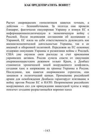 -163 -
КАК ПРЕДОТВРАТИТЬ ВОИНУ?
Расчет американских геополитиков кажется точным, а
действия — безошибочными. За полгода они провели
блицкриг, фактически оккупировав Украину и втянув ЕС в
информационнополитическую и экономическую войну с
Россией. После подписания соглашения об ассоциации с
Украиной, ЕС взяла на себя ответственность руководить как
внешнеэкономической деятельностью Украины, так и ее
внешней и оборонной политикой. Переложив на ЕС основные
издержки оккупации Украины и разжигания войны с Россией,
США уже окупили свои расходы за счет присвоения
украинских активов. Россия сумела спасти от оккупации
американонацистским режимом только Крым, а Донбасс
становится хронической зоной вооруженного конфликта,
создавая хаос и напряжение на границе Украины и России.
Последнюю, как кажется американским стратегам, они
заманили в политический капкан. Применение российской
армии для освобождения Донбасса гарантирует втягивание в
войну против России ЕС и НАТО. Пеприменение российских
вооруженных сил для принуждения нацистской хунты к миру
повлечет создание разрастающейся воронки хаоса
 