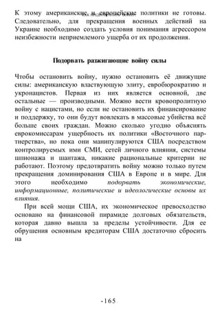 КАК ПРЕДОТВРАТИТЬ ВОИНУ?
-165 -
К этому американские и европейские политики не готовы.
Следовательно, для прекращения военных действий на
Украине необходимо создать условия понимания агрессором
неизбежности неприемлемого ущерба от их продолжения.
Подорвать разжигающие войну силы
Чтобы остановить войну, нужно остановить её движущие
силы: американскую властвующую элиту, евробюрократию и
укронацистов. Первая из них является основной, две
остальные — производными. Можно вести кровопролитную
войну с нацистами, но если не остановить их финансирование
и поддержку, то они будут вовлекать в массовые убийства всё
больше своих граждан. Можно сколько угодно объяснять
еврокомиссарам ущербность их политики «Восточного пар-
тнерства», но пока они манипулируются США посредством
контролируемых ими СМИ, сетей личного влияния, системы
шпионажа и шантажа, никакие рациональные критерии не
работают. Поэтому предотвратить войну можно только путем
прекращения доминирования США в Европе и в мире. Для
этого необходимо подорвать экономические,
информационные, политические и идеологические основы их
влияния.
При всей мощи США, их экономическое превосходство
основано на финансовой пирамиде долговых обязательств,
которая давно вышла за пределы устойчивости. Для ее
обрушения основным кредиторам США достаточно сбросить
на
 