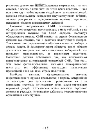 Сергей Глазьев
УКРАИНСКАЯ КАТАСТРОФА
- 168 -
риканские дипломаты и агенты влияния натравливают на него
соседей, а военные помогают им этого врага победить. В ход
при этом идут любые приемы воздействия на сознание людей,
включая голливудские постановки несуществующих событий,
лживые репортажи с придуманными героями, нарочитые
искажения смыслов показываемых действий.
Политика американских СМИ заключается не в
объективном освещении происходящих в мире событий, а в их
интерпретации нужным для США образом. Формируя
общественное мнение, СМИ влияют на оценку большинством
граждан как событий, так и действий политических лидеров.
Тем самым они определяющим образом влияют на выборы в
органы власти. В демократическом обществе таким образом
достигается контроль над волеизъявлением избирателей, что
позволяет манипулировать и поведением политиков.
Последние должны действовать так, как подсказывают
контролируемые американской олигархией СМИ. При этом,
чем более формализованными являются демократические
институты, тем эффективнее происходит манипуляция
проводимой в той или иной стране политикой.
Наиболее наглядно фундаментальное значение
информационного оружия проявляется в Европе. Американцы
за последние два десятилетия организовали на этом
континенте несколько региональных войн, нанеся европейцам
огромный ущерб. Югославская война повлекла огромные
жертвы и расходы, легализацию албанских террористических
организаций и преступных
 