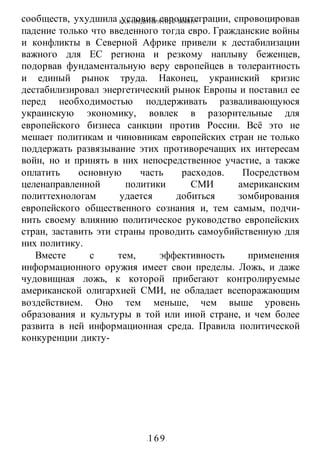 КАК ПРЕДОТВРАТИТЬ ВОИНУ?
-169-
сообществ, ухудшила условия евроинтеграции, спровоцировав
падение только что введенного тогда евро. Гражданские войны
и конфликты в Северной Африке привели к дестабилизации
важного для ЕС региона и резкому наплыву беженцев,
подорвав фундаментальную веру европейцев в толерантность
и единый рынок труда. Наконец, украинский кризис
дестабилизировал энергетический рынок Европы и поставил ее
перед необходимостью поддерживать разваливающуюся
украинскую экономику, вовлек в разорительные для
европейского бизнеса санкции против России. Всё это не
мешает политикам и чиновникам европейских стран не только
поддержать развязывание этих противоречащих их интересам
войн, но и принять в них непосредственное участие, а также
оплатить основную часть расходов. Посредством
целенаправленной политики СМИ американским
политтехнологам удается добиться зомбирования
европейского общественного сознания и, тем самым, подчи-
нить своему влиянию политическое руководство европейских
стран, заставить эти страны проводить самоубийственную для
них политику.
Вместе с тем, эффективность применения
информационного оружия имеет свои пределы. Ложь, и даже
чудовищная ложь, к которой прибегают контролируемые
американской олигархией СМИ, не обладает всепоражающим
воздействием. Оно тем меньше, чем выше уровень
образования и культуры в той или иной стране, и чем более
развита в ней информационная среда. Правила политической
конкуренции дикту-
 