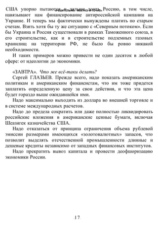 «РЕШИТЕЛЬНО, ЖЕСТКО И ТОЧНО»
-17-
США упорно пытаются и дальше доить Россию, в том числе,
навязывают нам финансирование аитироссийской кампании иа
Украине. И теперь мы фактически вынуждены платить по старым
счетам. Взять хотя бы ту же ситуацию с «Северным потоком». Если
бы Украина и Россия существовали в рамках Таможенного союза, в
его строительстве, как и в строительстве подземных газовых
хранилищ на территории РФ, не было бы ровно никакой
необходимости.
И таких примеров можно привести не один десяток в любой
сфере: от идеологии до экономики.
«ЗАВТРА». Что же всё-таки делать?
Сергей ГЛАЗЬЕВ. Прежде всего, надо показать американским
политикам и американским финансистам, что им тоже придется
заплатить определенную цену за свои действия, и что эта цена
будет гораздо выше ожидавшейся ими.
Надо максимально выходить из доллара во внешней торговле и
в системе международных расчетов.
Надо до предела сократить или даже полностью ликвидировать
российские вложения в американские ценные бумаги, включая
Шеазигек казначейства США.
Надо отказаться от принципа ограничения объема рублевой
эмиссии размерами имеющихся «золотовалютных» запасов, что
позволит выделять отечественной промышленности длинные и
дешевые кредиты независимо от западных финансовых институтов.
Надо прекратить вывоз капитала и провести деофшоризацию
экономики России.
 