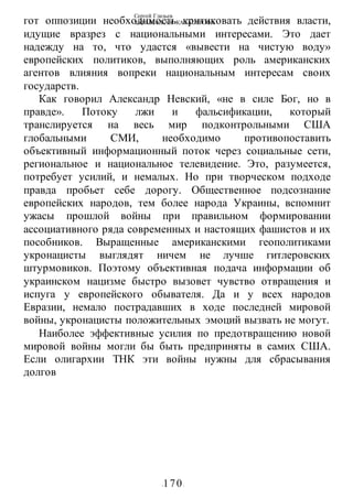 Сергей Глазьев
УКРАИНСКАЯ КАТАСТРОФА
-170-
гот оппозиции необходимость критиковать действия власти,
идущие вразрез с национальными интересами. Это дает
надежду на то, что удастся «вывести на чистую воду»
европейских политиков, выполняющих роль американских
агентов влияния вопреки национальным интересам своих
государств.
Как говорил Александр Невский, «не в силе Бог, но в
правде». Потоку лжи и фальсификации, который
транслируется на весь мир подконтрольными США
глобальными СМИ, необходимо противопоставить
объективный информационный поток через социальные сети,
региональное и национальное телевидение. Это, разумеется,
потребует усилий, и немалых. Но при творческом подходе
правда пробьет себе дорогу. Общественное подсознание
европейских народов, тем более народа Украины, вспомнит
ужасы прошлой войны при правильном формировании
ассоциативного ряда современных и настоящих фашистов и их
пособников. Выращенные американскими геополитиками
укронацисты выглядят ничем не лучше гитлеровских
штурмовиков. Поэтому объективная подача информации об
украинском нацизме быстро вызовет чувство отвращения и
испуга у европейского обывателя. Да и у всех народов
Евразии, немало пострадавших в ходе последней мировой
войны, укронацисты положительных эмоций вызвать не могут.
Наиболее эффективные усилия по предотвращению новой
мировой войны могли бы быть предприняты в самих США.
Если олигархии ТНК эти войны нужны для сбрасывания
долгов
 