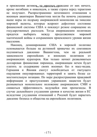 КАК ПРЕДОТВРАТИТЬ ВОИНУ?
-171 -
и присвоения активов, то простые граждане от них ничего,
кроме погибших и инвалидов, а также страха перед терактами
не получают. Распространению негативного отношения к
военным авантюрам Вашингтона могли бы помочь указанные
выше меры по подрыву американской монополии на эмиссию
мировой валюты, которые вскроют дефолтное состояние
финансовой системы США и повлекут резкое сокращение их
государственных расходов. Тогда американским политикам
придется выбирать между продолжением мировой
хаотической войны и сохранением приемлемого уровня жизни
населения.
Наконец, доминирование США в мировой политике
основывается больше на рутинной привычке их союзников
подчиняться давлению Вашингтона, чем на реальной
зависимости европейских и японских политиков от
американских кураторов. Как только начнет разваливаться
долларовая финансовая пирамида, американцам нечем будет
платить за содержание своих военных баз и масс-медиа.
Германия и Япония смогут освободиться от гнетущего
ощущения оккупированных территорий и занять более са-
мостоятельную позицию. По мере распространения правдивой
информации о преступлениях украинских нацистов будет
размываться монопольное положение американских СМИ и
снижаться эффективность ведущейся ими пропаганды. В
случае дальнейшего ухудшения уровня и качества жизни в ЕС
вследствие ухудшения отношений с Россией будет нарастать
давление бизнеса и общества на европейских политиков.
 
