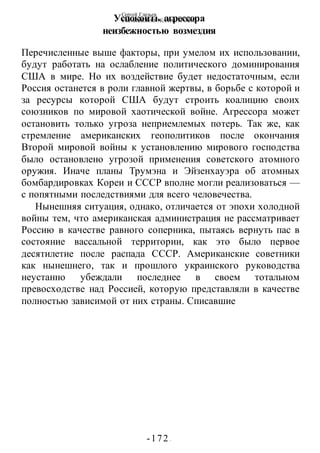 Сергей Глазьев
УКРАИНСКАЯ КАТАСТРОФА
-172 -
Успокоить агрессора
неизбежностью возмездия
Перечисленные выше факторы, при умелом их использовании,
будут работать на ослабление политического доминирования
США в мире. Но их воздействие будет недостаточным, если
Россия останется в роли главной жертвы, в борьбе с которой и
за ресурсы которой США будут строить коалицию своих
союзников по мировой хаотической войне. Агрессора может
остановить только угроза неприемлемых потерь. Так же, как
стремление американских геополитиков после окончания
Второй мировой войны к установлению мирового господства
было остановлено угрозой применения советского атомного
оружия. Иначе планы Трумэна и Эйзенхауэра об атомных
бомбардировках Кореи и СССР вполне могли реализоваться —
с попятными последствиями для всего человечества.
Нынешняя ситуация, однако, отличается от эпохи холодной
войны тем, что американская администрация не рассматривает
Россию в качестве равного соперника, пытаясь вернуть пас в
состояние вассальной территории, как это было первое
десятилетие после распада СССР. Американские советники
как нынешнего, так и прошлого украинского руководства
неустанно убеждали последнее в своем тотальном
превосходстве над Россией, которую представляли в качестве
полностью зависимой от них страны. Списавшие
 