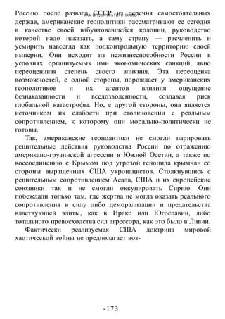 КАК ПРЕДОТВРАТИТЬ ВОИНУ?
-173 -
Россию после развала СССР из перечня самостоятельных
держав, американские геополитики рассматривают ее сегодня
в качестве своей взбунтовавшейся колонии, руководство
которой надо наказать, а саму страну — расчленить и
усмирить навсегда как подконтрольную территорию своей
империи. Они исходят из нежизнеспособности России в
условиях организуемых ими экономических санкций, явно
переоценивая степень своего влияния. Эта переоценка
возможностей, с одной стороны, порождает у американских
геополитиков и их агентов влияния ощущение
безнаказаииости и вседозволенности, создавая риск
глобальной катастрофы. Но, с другой стороны, она является
источником их слабости при столкновении с реальным
сопротивлением, к которому они морально-политически не
готовы.
Так, американские геополитики не смогли парировать
решительные действия руководства России по отражению
американо-грузинской агрессии в Южной Осетии, а также по
воссоединению с Крымом под угрозой геноцида крымчан со
стороны выращенных США укронацистов. Столкнувшись с
решительным сопротивлением Асада, США и их европейские
союзники так и не смогли оккупировать Сирию. Они
побеждали только там, где жертва не могла оказать реального
сопротивления в силу либо деморализации и предательства
властвующей элиты, как в Ираке или Югославии, либо
тотального превосходства сил агрессора, как это было в Ливии.
Фактически реализуемая США доктрина мировой
хаотической войны не предполагает воз-
 