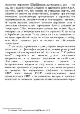 Сергей Глазьев
УКРАИНСКАЯ КАТАСТРОФА
-174-
можиостъ поражения американских вооруженных сил — так
же, как и ведения боевых действий на территории самих США.
Поэтому, перед тем, как напасть на очередную жертву, они
лишают ее шансов на сопротивление, создавая при помощи
союзников ошеломляющее превосходство и парализуя его
информационным, экономическим и политическим оружием.
В случае реальной опасности военного поражения даже в
локальном конфликте или перенесения боевых действий на
территорию США, американские геополитики должны будут
воздержаться от конфронтации, как это случилось 40 лет назад
с Карибским кризисом. То же относится и к их союзникам —
ни один европейский лидер не станет провоцировать войну,
если будет понимать риск ее переноса на собственную
территорию.
Страх перед поражением и даже упорным сопротивлением
проистекает из философии сверхвласти, неявно реализуемой
американской властвующей элитой. Как показано Т. Сергейце-
вым59
, сверхвласть не выносит угрозы длительного
сопротивления и не приемлет поражения по своей сути.
Длительное сопротивление вызывает сомнение в
неограниченном могуществе сверхвласти, а поражение это
сомнение превращает в уверенность и, тем самым, подрывает
ее сущность. Все вооруженные конфликты, затевавшиеся
США после распада СССР, характеризовались таким
превосходством США и их союзников, которое в принципе
исключало возможность поражения и даже длительного сопро-
59 Сергейцев Т. Падение мировой сверхвласти // Однако. N9174.
 