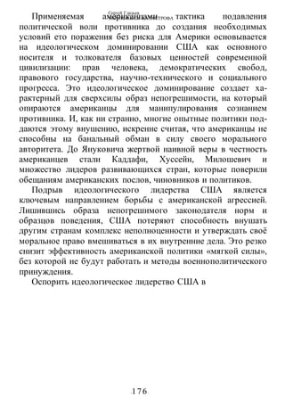 Сергей Глазьев
УКРАИНСКАЯ КАТАСТРОФА
-176-
Применяемая американцами тактика подавления
политической воли противника до создания необходимых
условий ето поражения без риска для Америки основывается
на идеологическом доминировании США как основного
носителя и толкователя базовых ценностей современной
цивилизации: прав человека, демократических свобод,
правового государства, научно-технического и социального
прогресса. Это идеологическое доминирование создает ха-
рактерный для сверхсилы образ непогрешимости, на который
опираются американцы для манипулирования сознанием
противника. И, как ни странно, многие опытные политики под-
даются этому внушению, искренне считая, что американцы не
способны на банальный обман в силу своего морального
авторитета. До Януковича жертвой наивной веры в честность
американцев стали Каддафи, Хуссейн, Милошевич и
множество лидеров развивающихся стран, которые поверили
обещаниям американских послов, чиновников и политиков.
Подрыв идеологического лидерства США является
ключевым направлением борьбы с американской агрессией.
Лишившись образа непогрешимого законодателя норм и
образцов поведения, США потеряют способность внушать
другим странам комплекс неполноценности и утверждать своё
моральное право вмешиваться в их внутренние дела. Это резко
снизит эффективность американской политики «мягкой силы»,
без которой не будут работать и методы военнополитического
принуждения.
Оспорить идеологическое лидерство США в
 