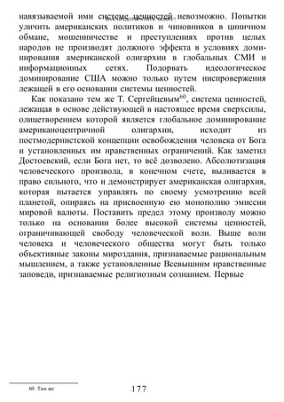 КАК ПРЕДОТВРАТИТЬ ВОИНУ?
-177-
навязываемой ими системе ценностей невозможно. Попытки
уличить американских политиков и чиновников в циничном
обмане, мошенничестве и преступлениях против целых
народов не производят должного эффекта в условиях доми-
нирования американской олигархии в глобальных СМИ и
информационных сетях. Подорвать идеологическое
доминирование США можно только путем ниспровержения
лежащей в его основании системы ценностей.
Как показано тем же Т. Сергейцевым60
, система ценностей,
лежащая в основе действующей в настоящее время сверхсилы,
олицетворением которой является глобальное доминирование
американоцентричной олигархии, исходит из
постмодернистской концепции освобождения человека от Бога
и установленных им нравственных ограничений. Как заметил
Достоевский, если Бога нет, то всё дозволено. Абсолютизация
человеческого произвола, в конечном счете, выливается в
право сильного, что и демонстрирует американская олигархия,
которая пытается управлять по своему усмотрению всей
планетой, опираясь на присвоенную ею монополию эмиссии
мировой валюты. Поставить предел этому произволу можно
только на основании более высокой системы ценностей,
ограничивающей свободу человеческой воли. Выше воли
человека и человеческого общества могут быть только
объективные законы мироздания, признаваемые рациональным
мышлением, а также установленные Всевышним нравственные
заповеди, признаваемые религиозным сознанием. Первые
60 Там же
 