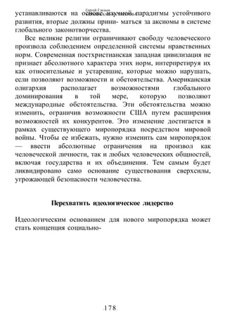Сергей Глазьев
УКРАИНСКАЯ КАТАСТРОФА
-178-
устанавливаются на основе научной парадигмы устойчивого
развития, вторые должны прини- матъся за аксиомы в системе
глобального законотворчества.
Все великие религии ограничивают свободу человеческого
произвола соблюдением определенной системы нравственных
норм. Современная постхристианская западная цивилизация не
признает абсолютного характера этих норм, интерпретируя их
как относительные и устаревшие, которые можно нарушать,
если позволяют возможности и обстоятельства. Американская
олигархия располагает возможностями глобального
доминирования в той мере, которую позволяют
международные обстоятельства. Эти обстоятельства можно
изменить, ограничив возможности США путем расширения
возможностей их конкурентов. Это изменение достигается в
рамках существующего миропорядка посредством мировой
войны. Чтобы ее избежать, нужно изменить сам миропорядок
— ввести абсолютные ограничения на произвол как
человеческой личности, так и любых человеческих общностей,
включая государства и их объединения. Тем самым будет
ликвидировано само основание существования сверхсилы,
угрожающей безопасности человечества.
Перехватить идеологическое лидерство
Идеологическим основанием для нового миропорядка может
стать концепция социально-
 