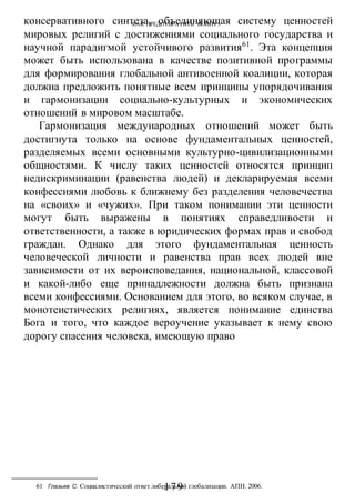 КАК ПРЕДОТВРАТИТЬ ВОИНУ?
-179-
консервативного синтеза, объединяющая систему ценностей
мировых религий с достижениями социального государства и
научной парадигмой устойчивого развития61
. Эта концепция
может быть использована в качестве позитивной программы
для формирования глобальной антивоенной коалиции, которая
должна предложить понятные всем принципы упорядочивания
и гармонизации социально-культурных и экономических
отношений в мировом масштабе.
Гармонизация международных отношений может быть
достигнута только на основе фундаментальных ценностей,
разделяемых всеми основными культурно-цивилизационными
общностями. К числу таких ценностей относятся принцип
недискриминации (равенства людей) и декларируемая всеми
конфессиями любовь к ближнему без разделения человечества
на «своих» и «чужих». При таком понимании эти ценности
могут быть выражены в понятиях справедливости и
ответственности, а также в юридических формах прав и свобод
граждан. Однако для этого фундаментальная ценность
человеческой личности и равенства прав всех людей вне
зависимости от их вероисповедания, национальной, классовой
и какой-либо еще принадлежности должна быть признана
всеми конфессиями. Основанием для этого, во всяком случае, в
монотеистических религиях, является понимание единства
Бога и того, что каждое вероучение указывает к нему свою
дорогу спасения человека, имеющую право
61 Глазьев С. Социалистический ответ либеральной глобализации. АПН. 2006.
 