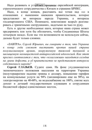 Сергей Глазьев
УКРАИНСКАЯ КАТАСТРОФА
-18-
Надо развивать и углублять процессы евразийской интеграции,
стратегического сотрудничества с Китаем и странами БРИКС.
Надо, в конце концов, расставить все точки над «1» в
отношениях с нынешним киевским правительством, которое
представляет не интересы народа Украины, а интересы
госдепартамента США. Понимаете, невозможно всерьёз разгова-
ривать с тряпичными «петрушками», надетыми на чью-то руку.
Есть и другие необходимые шаги, которые наша страна может
предпринять или хотя бы обозначить, чтобы Соединенные Штаты
«отыграли назад». Если мы эти возможности не используем сейчас,
дальше будет только сложнее.
«ЗАВТРА». Сергей Юрьевич, вы говорите о том, что Украина
к концу года сможет выставить против нашей страны
полумиллионную армию, вооруженную тяжелой техникой и
насыщенную неонацистской антироссийской идеологией. Как этот
прогноз соотносится с тем, что «нэзалэжная» находится сегодня
на грани дефолта, а её правительство не представляет интересы
собственного народа?
Сергей ГЛАЗЬЕВ. Судите сами. На фоне ухудшающегося
экономического положения населения на территории Украины
(полуторакратное падение гривны к доллару, повышение тарифов
на коммунальные услуги на 94% (запланировано еще на 50%), на
электроэнергию на 40-60%, на водоснабжение на 100%, снятие всех
доплат и дотаций государственным служащим и сотрудникам
бюджетной сферы) единственным местом,
 