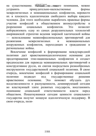 Сергей Глазьев
УКРАИНСКАЯ КАТАСТРОФА
- 180 -
на существование. Исходя из такого понимания, можно
устранить принудительно-насильственные формы
межрелигиозных и межнациональных конфликтов, перевести
их в плоскость идеологически свободного выбора каждого
человека. Для этого необходимо выработать правовые формы
участия конфессий в общественном жизнеустройстве и
разрешении социальных конфликтов. Это позволит
нейтрализовать одну из самых разрушительных технологий
американской стратегии ведения мировой хаотической войны
— использование межконфессиональных противоречий для
разжигания межрелигиозных и межнациональных
вооруженных конфликтов, переходящих в гражданские и
региональные войны.
Вовлечение конфессий в формирование международной
политики даст нравственноидеологическое основание для
предотвращения этно-национальных конфликтов и создаст
предпосылки для перевода межнациональных противоречий в
конструктивное русло, их снятия посредством разнообразных
инструментов государственной социальной политики. В свою
очередь, вовлечение конфессий в формирование социальной
политики подведет под государственные решения
нравственное основание. Это поможет обуздать дух
вседозволенности и распущенности, доминирующий сегодня
во властвующей элите развитых государств, восстановить
понимание социальной ответственности власти перед
обществом. Пошатнувшиеся сегодня ценности социального
государства получат мощную идеологическую поддержку. В
свою очередь, поли-
 