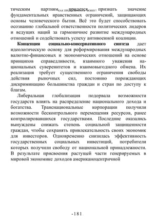 КАК ПРЕДОТВРАТИТЬ ВОИНУ?
-181 -
тическим партиям придется признать значение
фундаментальных нравственных ограничений, защищающих
основы человеческого бытия. Всё это будет способствовать
осознанию глобальной ответственности политических лидеров
и ведущих наций за гармоничное развитие международных
отношений и содействовать успеху антивоенной коалиции.
Концепция социально-консервативного синтеза дает
идеологическую основу для реформирования международных
валютно-финансовых и экономических отношений на основе
принципов справедливости, взаимного уважения на-
циональных суверенитетов и взаимовыгодного обмена. Их
реализация требует существенного ограничения свободы
действия рыночных сил, постоянно порождающих
дискриминацию большинства граждан и стран по доступу к
благам.
Либеральная глобализация подорвала возможности
государств влиять на распределение национального дохода и
богатства. Транснациональные корпорации получили
возможности бесконтрольного перемещения ресурсов, ранее
контролировавшихся государствами. Последние оказались
вынуждены снижать степень социальной защищенности
граждан, чтобы сохранять привлекательность своих экономик
для инвесторов. Одновременно снизилась эффективность
государственных социальных инвестиций, потребители
которых получили свободу от национальной принадлежности.
В результате присвоения растущей части генерируемых в
мировой экономике доходов американоцентричной
 
