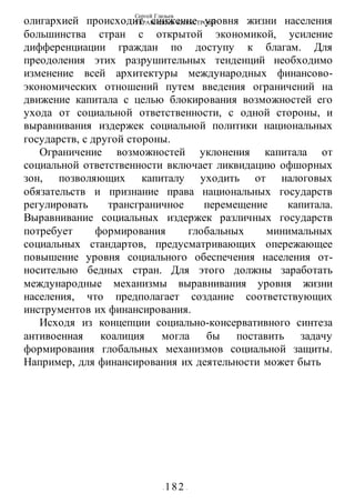 Сергей Глазьев
УКРАИНСКАЯ КАТАСТРОФА
- 182 -
олигархией происходит снижение уровня жизни населения
большинства стран с открытой экономикой, усиление
дифференциации граждан по доступу к благам. Для
преодоления этих разрушительных тенденций необходимо
изменение всей архитектуры международных финансово-
экономических отношений путем введения ограничений на
движение капитала с целью блокирования возможностей его
ухода от социальной ответственности, с одной стороны, и
выравнивания издержек социальной политики национальных
государств, с другой стороны.
Ограничение возможностей уклонения капитала от
социальной ответственности включает ликвидацию офшорных
зон, позволяющих капиталу уходить от налоговых
обязательств и признание права национальных государств
регулировать трансграничное перемещение капитала.
Выравнивание социальных издержек различных государств
потребует формирования глобальных минимальных
социальных стандартов, предусматривающих опережающее
повышение уровня социального обеспечения населения от-
носительно бедных стран. Для этого должны заработать
международные механизмы выравнивания уровня жизни
населения, что предполагает создание соответствующих
инструментов их финансирования.
Исходя из концепции социально-консервативного синтеза
антивоенная коалиция могла бы поставить задачу
формирования глобальных механизмов социальной защиты.
Например, для финансирования их деятельности может быть
 