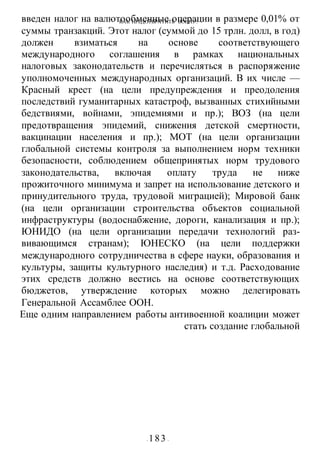 КАК ПРЕДОТВРАТИТЬ ВОИНУ?
- 183 -
введен налог на валютообменные операции в размере 0,01% от
суммы транзакций. Этот налог (суммой до 15 трлн. долл, в год)
должен взиматься на основе соответствующего
международного соглашения в рамках национальных
налоговых законодательств и перечисляться в распоряжение
уполномоченных международных организаций. В их числе —
Красный крест (на цели предупреждения и преодоления
последствий гуманитарных катастроф, вызванных стихийными
бедствиями, войнами, эпидемиями и пр.); ВОЗ (на цели
предотвращения эпидемий, снижения детской смертности,
вакцинации населения и пр.); МОТ (на цели организации
глобальной системы контроля за выполнением норм техники
безопасности, соблюдением общепринятых норм трудового
законодательства, включая оплату труда не ниже
прожиточного минимума и запрет на использование детского и
принудительного труда, трудовой миграцией); Мировой банк
(на цели организации строительства объектов социальной
инфраструктуры (водоснабжение, дороги, канализация и пр.);
ЮНИДО (на цели организации передачи технологий раз-
вивающимся странам); ЮНЕСКО (на цели поддержки
международного сотрудничества в сфере науки, образования и
культуры, защиты культурного наследия) и т.д. Расходование
этих средств должно вестись на основе соответствующих
бюджетов, утверждение которых можно делегировать
Генеральной Ассамблее ООН.
Еще одним направлением работы антивоенной коалиции может
стать создание глобальной
 
