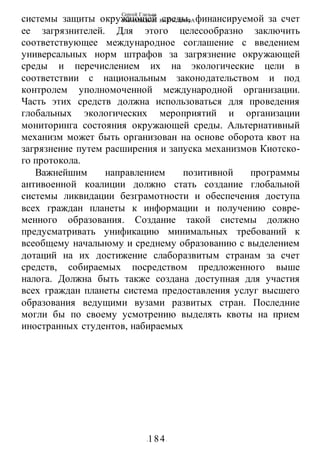 Сергей Глазьев
УКРАИНСКАЯ КАТАСТРОФА
-184-
системы защиты окружающей среды, финансируемой за счет
ее загрязнителей. Для этого целесообразно заключить
соответствующее международное соглашение с введением
универсальных норм штрафов за загрязнение окружающей
среды и перечислением их на экологические цели в
соответствии с национальным законодательством и под
контролем уполномоченной международной организации.
Часть этих средств должна использоваться для проведения
глобальных экологических мероприятий и организации
мониторинга состояния окружающей среды. Альтернативный
механизм может быть организован на основе оборота квот на
загрязнение путем расширения и запуска механизмов Киотско-
го протокола.
Важнейшим направлением позитивной программы
антивоенной коалиции должно стать создание глобальной
системы ликвидации безграмотности и обеспечения доступа
всех граждан планеты к информации и получению совре-
менного образования. Создание такой системы должно
предусматривать унификацию минимальных требований к
всеобщему начальному и среднему образованию с выделением
дотаций на их достижение слаборазвитым странам за счет
средств, собираемых посредством предложенного выше
налога. Должна быть также создана доступная для участия
всех граждан планеты система предоставления услуг высшего
образования ведущими вузами развитых стран. Последние
могли бы по своему усмотрению выделять квоты на прием
иностранных студентов, набираемых
 