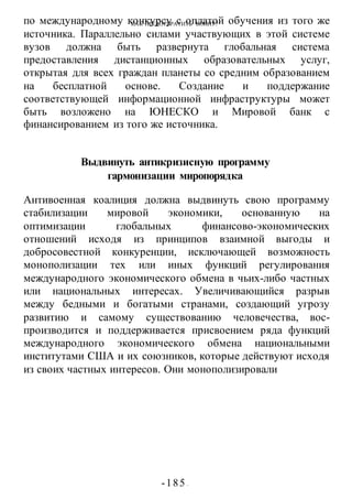 КАК ПРЕДОТВРАТИТЬ ВОИНУ?
-185 -
по международному конкурсу с оплатой обучения из того же
источника. Параллельно силами участвующих в этой системе
вузов должна быть развернута глобальная система
предоставления дистанционных образовательных услуг,
открытая для всех граждан планеты со средним образованием
на бесплатной основе. Создание и поддержание
соответствующей информационной инфраструктуры может
быть возложено на ЮНЕСКО и Мировой банк с
финансированием из того же источника.
Выдвинуть антикризисную программу
гармонизации миропорядка
Антивоенная коалиция должна выдвинуть свою программу
стабилизации мировой экономики, основанную на
оптимизации глобальных финансово-экономических
отношений исходя из принципов взаимной выгоды и
добросовестной конкуренции, исключающей возможность
монополизации тех или иных функций регулирования
международного экономического обмена в чьих-либо частных
или национальных интересах. Увеличивающийся разрыв
между бедными и богатыми странами, создающий угрозу
развитию и самому существованию человечества, вос-
производится и поддерживается присвоением ряда функций
международного экономического обмена национальными
институтами США и их союзников, которые действуют исходя
из своих частных интересов. Они монополизировали
 