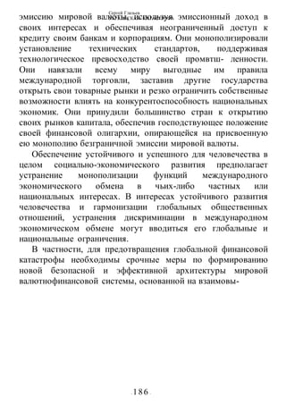 Сергей Глазьев
УКРАИНСКАЯ КАТАСТРОФА
- 186 -
эмиссию мировой валюты, используя эмиссионный доход в
своих интересах и обеспечивая неограниченный доступ к
кредиту своим банкам и корпорациям. Они монополизировали
установление технических стандартов, поддерживая
технологическое превосходство своей промвтш- ленности.
Они навязали всему миру выгодные им правила
международной торговли, заставив другие государства
открыть свои товарные рынки и резко ограничить собственные
возможности влиять на конкурентоспособность национальных
экономик. Они принудили большинство стран к открытию
своих рынков капитала, обеспечив господствующее положение
своей финансовой олигархии, опирающейся на присвоенную
ею монополию безграничной эмиссии мировой валюты.
Обеспечение устойчивого и успешного для человечества в
целом социально-экономического развития предполагает
устранение монополизации функций международного
экономического обмена в чьих-либо частных или
национальных интересах. В интересах устойчивого развития
человечества и гармонизации глобальных общественных
отношений, устранения дискриминации в международном
экономическом обмене могут вводиться его глобальные и
национальные ограничения.
В частности, для предотвращения глобальной финансовой
катастрофы необходимы срочные меры по формированию
новой безопасной и эффективной архитектуры мировой
валютнофинансовой системы, основанной на взаимовы-
 