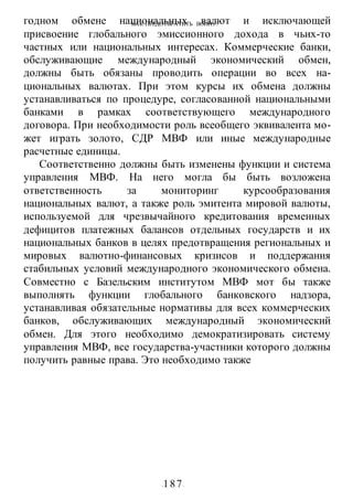 КАК ПРЕДОТВРАТИТЬ ВОИНУ?
-187-
годном обмене национальных валют и исключающей
присвоение глобального эмиссионного дохода в чьих-то
частных или национальных интересах. Коммерческие банки,
обслуживающие международный экономический обмен,
должны быть обязаны проводить операции во всех на-
циональных валютах. При этом курсы их обмена должны
устанавливаться по процедуре, согласованной национальными
банками в рамках соответствующего международного
договора. При необходимости роль всеобщего эквивалента мо-
жет играть золото, СДР МВФ или иные международные
расчетные единицы.
Соответственно должны быть изменены функции и система
управления МВФ. На него могла бы быть возложена
ответственность за мониторинг курсообразования
национальных валют, а также роль эмитента мировой валюты,
используемой для чрезвычайного кредитования временных
дефицитов платежных балансов отдельных государств и их
национальных банков в целях предотвращения региональных и
мировых валютно-финансовых кризисов и поддержания
стабильных условий международного экономического обмена.
Совместно с Базельским институтом МВФ мот бы также
выполнять функции глобального банковского надзора,
устанавливая обязательные нормативы для всех коммерческих
банков, обслуживающих международный экономический
обмен. Для этого необходимо демократизировать систему
управления МВФ, все государства-участники которого должны
получить равные права. Это необходимо также
 
