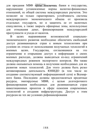 Сергей Глазьев
УКРАИНСКАЯ КАТАСТРОФА
- 188 -
для придания МВФ права исключать банки и государства,
нарушающие установленные нормы валютно-финансовых
отношений, из общей системы международных расчетов. Это
позволит не только гарантировать устойчивость системы
международного экономического обмена от произвола
отдельных государств, но и защитить ее от валютных
спекулянтов, а также закрыть офшорные зоны, используемые
для отмывания денег, финансирования международной
преступности и ухода от налогов.
В целях выравнивания возможностей социально-
экономического развития необходимо обеспечить свободный
доступ развивающихся стран к новым технологиям при
условии их отказа от использования получаемых технологий в
военных целях. Государства, согласившиеся на это
ограничение и открывшие доступ к информации о своих
военных расходах, должны выводиться из-под ограничений
международных режимов экспортного контроля. Им также
должна оказываться помощь в получении необходимых для их
развития новых технологий. Для этого должна быть резко
активизирована деятельность ЮНИДО (в том числе по
созданию соответствующей информационной сети) и Всемир-
ного банка. Последним должны предоставляться кредитные
ресурсы, эмитируемые МВФ, с целью долгосрочного
финансирования необходимых для развивающихся стран
инвестиционных проектов в сфере освоения современных
технологий и создания инфраструктуры. Доступ к этим
ресурсам на тех же условиях рефинансирования
 