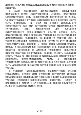 КАК ПРЕДОТВРАТИТЬ ВОИНУ?
-189 -
должны получить также международные региональные банки
развития.
В целях обеспечения добросовестной конкуренции
необходимо ввести международный механизм пресечения
злоупотреблений ТНК монопольным положением на рынке.
Соответствующие функции антимонопольной политики могут
быть возложены на ВТО на основе специального
обязательного для всех государств-членов международного
соглашения. Этим соглашением для субъектов
международного экономического обмена должно быть
предусмотрено право требовать устранения злоупотреблений
доминирующим положением на рынке со стороны ТНК, а
также компенсации вызванных ими потерь за счет введения
соответствующих санкций. В число таких злоупотреблений,
наряду с завышением или занижением цен, фальсификацией
качества продукции и другими типичными примерами
недобросовестной конкуренции, должно входить занижение
оплаты труда по отношению к региональному прожиточному
минимуму, подтвержденному МОТ. В отношении
естественных глобальных и региональных монополий должны
быть установлены процедуры регулирования цен на разумном
уровне.
В условиях неэквивалентного экономического обмена
государствам должна быть оставлена достаточная свобода
регулирования национальных экономик в целях выравнивания
уровней социально-экономического развития. Наряду с
принятыми в рамках ВТО механизмами защиты внутреннего
рынка от недобросовестной внеш-
 