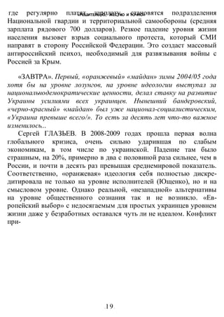 «РЕШИТЕЛЬНО, ЖЕСТКО И ТОЧНО»
-19-
где регулярно платят зарплату, становятся подразделения
Национальной гвардии и территориальной самообороны (средняя
зарплата рядового 700 долларов). Резкое падение уровня жизни
населения вызовет взрыв социального протеста, который СМИ
направят в сторону Российской Федерации. Это создаст массовый
антироссийский психоз, необходимый для развязывания войны с
Россией за Крым.
«ЗАВТРА». Первый, «оранжевый» «майдан» зимы 2004/05 года
хотя бы на уровне лозунгов, на уровне идеологии выступал за
национальнодемократические ценности, делал ставку на развитие
Украины усилиями всех украинцев. Нынешний бандеровский,
«черно-красный» «майдан» был уже национал-социалистическим,
«Украина превыше всего/». То есть за десять лет что-то важное
изменилось...
Сергей ГЛАЗЬЕВ. В 2008-2009 годах прошла первая волна
глобального кризиса, очень сильно ударившая по слабым
экономикам, в том числе по украинской. Падение там было
страшным, на 20%, примерно в два с половиной раза сильнее, чем в
России, и почти в десять раз превышая среднемировой показатель.
Соответственно, «оранжевая» идеология себя полностью дискре-
дитировала не только на уровне исполнителей (Ющенко), но и на
смысловом уровне. Однако реальной, «незападной» альтернативы
на уровне общественного сознания так и не возникло. «Ев-
ропейский выбор» с недосягаемым для простых украинцев уровнем
жизни даже у безработных оставался чуть ли не идеалом. Конфликт
при-
 