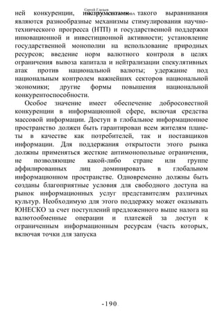 Сергей Глазьев
УКРАИНСКАЯ КАТАСТРОФА
-190 -
ней конкуренции, инструментами такого выравнивания
являются разнообразные механизмы стимулирования научно-
технического прогресса (НТП) и государственной поддержки
инновационной и инвестиционной активности; установление
государственной монополии на использование природных
ресурсов; введение норм валютного контроля в целях
ограничения вывоза капитала и нейтрализации спекулятивных
атак против национальной валюты; удержание под
национальным контролем важнейших секторов национальной
экономики; другие формы повышения национальной
конкурентоспособности.
Особое значение имеет обеспечение добросовестной
конкуренции в информационной сфере, включая средства
массовой информации. Доступ в глобальное информационное
пространство должен быть гарантирован всем жителям плане-
ты в качестве как потребителей, так и поставщиков
информации. Для поддержания открытости этого рынка
должны применяться жесткие антимонопольные ограничения,
не позволяющие какой-либо стране или группе
аффилированных лиц доминировать в глобальном
информационном пространстве. Одновременно должны быть
созданы благоприятные условия для свободного доступа на
рынок информационных услуг представителям различных
культур. Необходимую для этого поддержку может оказывать
ЮНЕСКО за счет поступлений предложенного выше налога на
валютообменные операции и платежей за доступ к
ограниченным информационным ресурсам (часть которых,
включая точки для запуска
 
