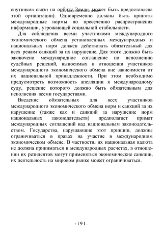 КАК ПРЕДОТВРАТИТЬ ВОИНУ?
-191 -
спутников связи на орбиту Земли, может быть предоставлена
этой организации). Одновременно должны быть приняты
международные нормы по пресечению распространения
информации, угрожающей социальной стабильности.
Для соблюдения всеми участниками международного
экономического обмена установленных международных и
национальных норм должен действовать обязательный для
всех режим санкций за их нарушение. Для этого должно быть
заключено международное соглашение по исполнению
судебных решений, выносимых в отношении участников
международного экономического обмена вне зависимости от
их национальной принадлежности. При этом необходимо
предусмотреть возможность апелляции к международному
суду, решение которого должно быть обязательным для
исполнения всеми государствами.
Введение обязательных для всех участников
международного экономического обмена норм и санкций за их
нарушение (также как и санкций за нарушение норм
национальных законодательств) предполагает примат
международных соглашений над национальным законодатель-
ством. Государства, нарушающие этот принцип, должны
ограничиваться в правах на участие в международном
экономическом обмене. В частности, их национальная валюта
не должна приниматься в международных расчетах, в отноше-
нии их резидентов могут применяться экономические санкции,
их деятельность на мировом рынке может ограничиваться.
 