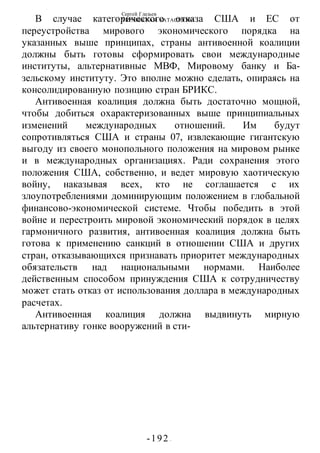 Сергей Глазьев
УКРАИНСКАЯ КАТАСТРОФА
-192 -
В случае категорического отказа США и ЕС от
переустройства мирового экономического порядка на
указанных выше принципах, страны антивоенной коалиции
должны быть готовы сформировать свои международные
институты, альтернативные МВФ, Мировому банку и Ба-
зельскому институту. Это вполне можно сделать, опираясь на
консолидированную позицию стран БРИКС.
Антивоенная коалиция должна быть достаточно мощной,
чтобы добиться охарактеризованных выше принципиальных
изменений международных отношений. Им будут
сопротивляться США и страны 07, извлекающие гигантскую
выгоду из своего монопольного положения на мировом рынке
и в международных организациях. Ради сохранения этого
положения США, собственно, и ведет мировую хаотическую
войну, наказывая всех, кто не соглашается с их
злоупотреблениями доминирующим положением в глобальной
финансово-экономической системе. Чтобы победить в этой
войне и перестроить мировой экономический порядок в целях
гармоничного развития, антивоенная коалиция должна быть
готова к применению санкций в отношении США и других
стран, отказывающихся признавать приоритет международных
обязательств над национальными нормами. Наиболее
действенным способом принуждения США к сотрудничеству
может стать отказ от использования доллара в международных
расчетах.
Антивоенная коалиция должна выдвинуть мирную
альтернативу гонке вооружений в сти-
 