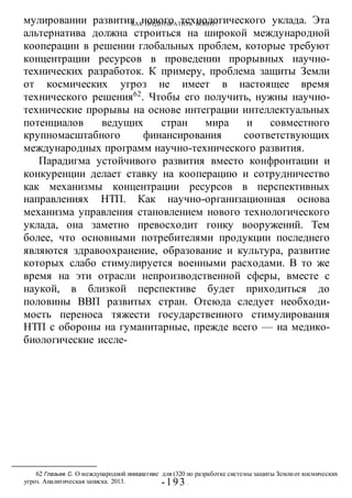 КАК ПРЕДОТВРАТИТЬ ВОИНУ?
-193 -
мулировании развития нового технологического уклада. Эта
альтернатива должна строиться на широкой международной
кооперации в решении глобальных проблем, которые требуют
концентрации ресурсов в проведении прорывных научно-
технических разработок. К примеру, проблема защиты Земли
от космических угроз не имеет в настоящее время
технического решения62
. Чтобы его получить, нужны научно-
технические прорывы на основе интеграции интеллектуальных
потенциалов ведущих стран мира и совместного
крупномасштабного финансирования соответствующих
международных программ научно-технического развития.
Парадигма устойчивого развития вместо конфронтации и
конкуренции делает ставку на кооперацию и сотрудничество
как механизмы концентрации ресурсов в перспективных
направлениях НТП. Как научно-организационная основа
механизма управления становлением нового технологического
уклада, она заметно превосходит гонку вооружений. Тем
более, что основными потребителями продукции последнего
являются здравоохранение, образование и культура, развитие
которых слабо стимулируется военными расходами. В то же
время на эти отрасли непроизводственной сферы, вместе с
наукой, в близкой перспективе будет приходиться до
половины ВВП развитых стран. Отсюда следует необходи-
мость переноса тяжести государствеииого стимулирования
НТП с обороны на гуманитарные, прежде всего — на медико-
биологические иссле-
62 Глазьев С. О международной инициативе для (320 по разработке системы защиты Землиот космических
угроз. Аналитическая записка. 2013.
 