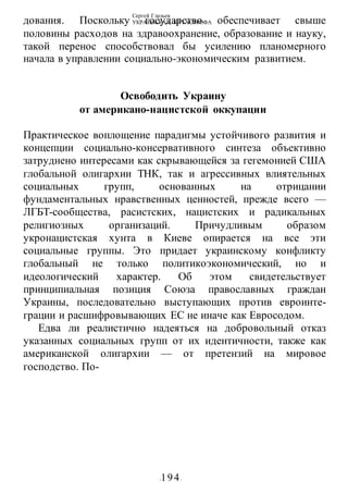 Сергей Глазьев
УКРАИНСКАЯ КАТАСТРОФА
-194-
дования. Поскольку государство обеспечивает свыше
половины расходов на здравоохранение, образование и науку,
такой перенос способствовал бы усилению планомерного
начала в управлении социально-экономическим развитием.
Освободить Украину
от американо-нацистской оккупации
Практическое воплощение парадигмы устойчивого развития и
концепции социально-консервативного синтеза объективно
затруднено интересами как скрывающейся за гегемонией США
глобальной олигархии ТНК, так и агрессивных влиятельных
социальных групп, основанных на отрицании
фундаментальных нравственных ценностей, прежде всего —
ЛГБТ-сообщества, расистских, нацистских и радикальных
религиозных организаций. Причудливым образом
укронацистская хунта в Киеве опирается на все эти
социальные группы. Это придает украинскому конфликту
глобальный не только политикоэкономический, но и
идеологический характер. Об этом свидетельствует
принципиальная позиция Союза православных граждан
Украины, последовательно выступающих против евроинте-
грации и расшифровывающих ЕС не иначе как Евросодом.
Едва ли реалистично надеяться на добровольный отказ
указанных социальных групп от их идентичности, также как
американской олигархии — от претензий на мировое
господство. По-
 