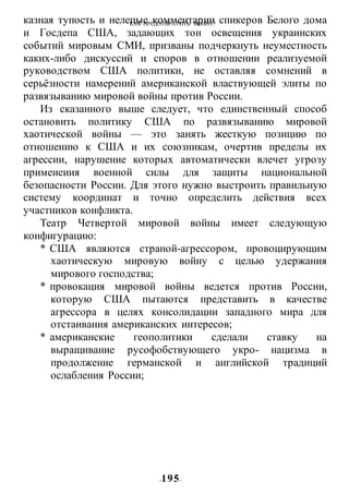 КАК ПРЕДОТВРАТИТЬ ВОИНУ?
-195-
казная тупость и нелепые комментарии спикеров Белого дома
и Госдепа США, задающих тон освещения украинских
событий мировым СМИ, призваны подчеркнуть неуместность
каких-либо дискуссий и споров в отношении реализуемой
руководством США политики, не оставляя сомнений в
серьёзности намерений американской властвующей элиты по
развязыванию мировой войны против России.
Из сказанного выше следует, что единственный способ
остановить политику США по развязыванию мировой
хаотической войны — это занять жесткую позицию по
отношению к США и их союзникам, очертив пределы их
агрессии, нарушение которых автоматически влечет угрозу
примеиеиия военной силы для защиты национальной
безопасности России. Для этого нужно выстроить правильную
систему координат и точно определить действия всех
участников конфликта.
Театр Четвертой мировой войны имеет следующую
конфигурацию:
* США являются страной-агрессором, провоцирующим
хаотическую мировую войну с целью удержания
мирового господства;
* провокация мировой войны ведется против России,
которую США пытаются представить в качестве
агрессора в целях консолидации западного мира для
отстаивания американских интересов;
* американские геополитики сделали ставку на
выращивание русофобствующего укро- нацизма в
продолжение германской и английской традиций
ослабления России;
 
