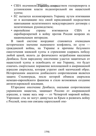 Сергей Глазьев
УКРАИНСКАЯ КАТАСТРОФА
-196-
• США подчинили Украину посредством госпереворота и
установления власти подконтрольной им нацистской
хунты;
• ЕС пытается колонизировать Украину путем втягивания
ее в ассоциацию под своей юрисдикцией посредством
навязывания нелегитимного международного договора с
нелегитимным руководством;
• европейские страны втягиваются США и
евробюрократией в войну против России вопреки их
национальным интересам.
В такой системе координат становится очевидным
историческое значение нынешнего конфликта, по сути —
гражданской войны, на Украине и причины безумного
ожесточения киевской хунты в стремлении одержать победу
любой ценой, вплоть до физического истребления населения
Донбасса. Если народному ополчению удастся защититься от
нацистской хунты и освободить от нее Украину, это будет
означать смертельное поражение воплощенной в американской
агрессии сверхсилы, которая утратит свой магический образ.
Историческим аналогом донбасского сопротивления является
защита Сталинграда, после которой обмякла сверхсила
немецко-европейского фашизма и стало возможным создание
антигитлеровской коалиции.
ЕГародное ополчение Донбасса, оказывая сопротивление
украинским нацистам, защищает Россию от американской
агрессии, а также весь мир — от Четвертой мировой войны.
Укронаци- сты не могут двинуться на Крым и развязать войну
с Россией, пока они связаны карательной опе-
 
