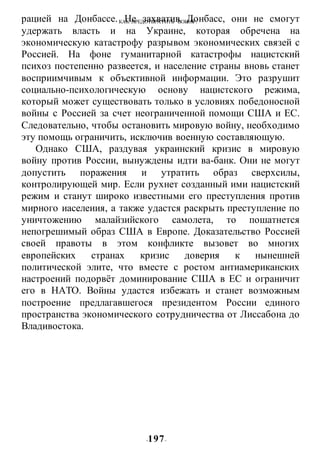 КАК ПРЕДОТВРАТИТЬ ВОИНУ?
-197-
рацией на Донбассе. Не захватив Донбасс, они не смогут
удержать власть и на Украине, которая обречена на
экономическую катастрофу разрывом экономических связей с
Россией. На фоне гуманитарной катастрофы нацистский
психоз постепенно развеется, и население страны вновь станет
восприимчивым к объективной информации. Это разрушит
социально-психологическую основу нацистского режима,
который может существовать только в условиях победоносной
войны с Россией за счет неограниченной помощи США и ЕС.
Следовательно, чтобы остановить мировую войну, необходимо
эту помощь ограничить, исключив военную составляющую.
Однако США, раздувая украинский кризис в мировую
войну против России, вынуждены идти ва-банк. Они не могут
допустить поражения и утратить образ сверхсилы,
контролирующей мир. Если рухнет созданный ими нацистский
режим и станут широко известными его преступления против
мирного иаселеиия, а также удастся раскрыть преступление по
уничтожению малайзийского самолета, то пошатнется
непогрешимый образ США в Европе. Доказательство Россией
своей правоты в этом конфликте вызовет во многих
европейских странах кризис доверия к нынешней
политической элите, что вместе с ростом антиамериканских
настроений подорвёт доминирование США в ЕС и ограничит
его в НАТО. Войны удастся избежать и станет возможным
построение предлагавшегося президентом России единого
пространства экономического сотрудничества от Лиссабона до
Владивостока.
 
