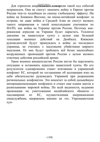 Сергей Глазьев
УКРАИНСКАЯ КАТАСТРОФА
-198 -
Для стратегов американской олигархии такой ход событий
неприемлем. Они не смогут заменить войну в Европе против
России чем-то подобным по своему глобальному эффекту. Ни
война на Ближнем Востоке, ни японо-китайский конфликт за
острова, ни даже война в Средней Азии не смогут вызвать
такого напряжения и такой консолидации союзников по
НАТО, как война на Украине против России. Поэтому аме-
риканская агрессия на Украине будет нарастать. Усилится
давление на нацистскую хунту с целью еще большей
эскалации военных действий на Донбассе. Киевских
руководителей будут принуждать к войне до последнего
украинца, не считаясь с массовыми убийствами мирного
населения. От них будут требовать всё более масштабных
вооруженных провокаций против России с целью вызвать
ответные действия российской армии.
Такое военное вмешательство России могло бы переломить
ситуацию и остановить агрессию нацистской хунты. Но его
результатом одновременно станет втягивание в украинский
конфликт ЕС, который по соглашению об ассоциации взял на
себя обязательство руководить Украиной при разрешении
региональных конфликтов. Это повлечет за собой дальнейшую
интернационализацию конфликта и станет еще одним шагом к
развязыванию мировой войны. По всей видимости, недавняя
провокация по уничтожению малайзийского «Боинга» с
пассажирами из ЕС, осуществленная американскими
спецслужбами, направлена именно на это. Укронацистская
хун-
 