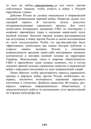 КАК ПРЕДОТВРАТИТЬ ВОИНУ?
-199-
та идет на любые преступления, в том числе, против
собственных граждан, чтобы втянуть в войну с Россией
европейские страны.
Действия России не должны вписываться в американский
сценарий развязывания мировой войны. Напротив, нужно этот
сценарий сорвать. В частности, нельзя допустить
интернационализации украинского кризиса. Для этого
необходимо блокировать намерения США по втягиванию в
конфликт европейских стран и оказанию нацистской хунте
военной помощи. Попытки таковой должны рассматриваться
как вступление в войну против России со всеми вытекающими
из этого последствиями. Чтобы это противодействие было
эффективным, необходимо как можно быстрее публично и
открыто заявить позицию России в отношении
неприемлемости введения каких-либо иностранных воинских
контингентов и поставок военной техники на территорию
Украины. Властвующая элита и широкая общественность
США и европейских стран должны понимать, что в случае
оказания прямой помощи украинским нацистам в гражданской
войне с народным ополчением их ждет неприемлемый ущерб.
Таким образом, чтобы предотвратить переход украинского
кризиса в мировую войну против России необходимо, во-
первых, исключить возможность поражения народного
ополчения и «зачистки» Донбасса нацистами. Во-вторых, раз-
вернуть широкую информационную, общественную и
дипломатическую работу по разъяснению сути происходящей
на Украине катастрофы как
 