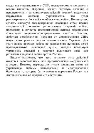 -200 -
следствия организованного США госпереворота с приходом к
власти нацистов. В-третьих, заявить жесткую позицию о
неприемлемости американо-европейской военной поддержки
карательных операций укронацистов, что будет
рассматриваться Россией как объявление войны. В-четвертых,
создать широкую международную коалицию стран против
американской политики развязывания мировой войны,
предложив в качестве идеологической основы объединения
концепцию социалъно-консервативного синтеза. В-пятых,
добиться освобождения Украины от установленного США
нацистского режима силами самого народа Украины. Для
этого нужна широкая работа по разъяснению истинных целей
проамериканкой нацистской хунты, которая использует
украинских граждан в качестве пушечного мяса для
разжигания мировой войны против России.
Вполне возможно, что весь комплекс этих действий
окажется недостаточным для предотвращения американской
агрессии. Поэтому параллельно нужно принимать меры по
укреплению системы национальной и международной
безопасности, которые бы исключили поражение России или
дестабилизацию ее внутреннего состояния.
 