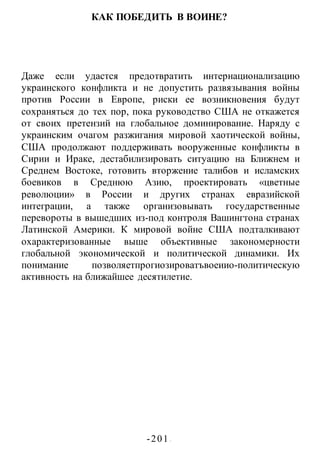 -201 -
КАК ПОБЕДИТЬ В ВОИНЕ?
Даже если удастся предотвратить интернационализацию
украинского конфликта и не допустить развязывания войны
против России в Европе, риски ее возникновения будут
сохраняться до тех пор, пока руководство США не откажется
от своих претензий на глобальное доминирование. Наряду с
украинским очагом разжигания мировой хаотической войны,
США продолжают поддерживать вооруженные конфликты в
Сирии и Ираке, дестабилизировать ситуацию на Ближнем и
Среднем Востоке, готовить вторжение талибов и исламских
боевиков в Среднюю Азию, проектировать «цветные
революции» в России и других странах евразийской
интеграции, а также организовывать государственные
перевороты в вышедших из-под контроля Вашингтона странах
Латинской Америки. К мировой войне США подталкивают
охарактеризованные выше объективные закономерности
глобальной экономической и политической динамики. Их
понимание позволяетпрогиозироватъвоеиио-политическую
активность на ближайшее десятилетие.
 