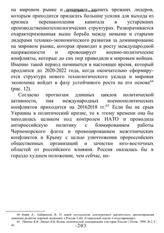 КАК ПОБЕДИТЬ В ВОИНЕ?
-203 -
на мировом рынке и начинают теснить прежних лидеров,
которым приходится прилагать большие усилия для выхода из
кризиса перенакопления капитала в устаревших
производственнотехнологических структурах. Разворачивается
охарактеризованная выше борьба между новыми и старыми
лидерами технико-экономического развития за доминирование
на мировом рынке, которая приводит к росту международной
напряженности и провоцирует военно-политические
конфликты, которые до сих пор приводили к мировым войнам.
Именно такой период начинается в настоящее время, который
продлится до 2020-2022 года, когда окончательно сформиру-
ется структура нового технологического уклада и мировая
экономика войдет в фазу устойчивого роста на его основе64
(рис. 12).
Согласно прогнозам длинных циклов политической
активности, пик международных военнополитических
конфликтов приходится на 20162018 гг.65
Если бы не срыв
Украины в политический кризис, то к этому времени она бы
находилась целиком под контролем НАТО и проводила
антироссийскую политику с блокированием работы
Черноморского флота и провоцированием межэтнических
конфликтов в Крыму с целью уничтожения пророссийских
общественных организаций и зачистки юго-восточных
областей от российского влияния. Россия оказалась бы в
гораздо худшем положении, чем сейчас, по-
64 Акаев А., Садовничий В. О новой методологии долгосрочного циклического прогнозирования
динамики развития мировой экономики и России. Сайт «Социальный анализ и моделирование».
65 Пантин В.И., Лапкин В.В. Волны политической модернизации в истории России // Полис. 1998. № 2. С.
42.
 