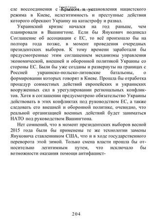 Сергей Глазьев
УКРАИНСКАЯ КАТАСТРОФА
-204-
еле воссоединения с Крымом и установления нацистского
режима в Киеве, нелегитимность и преступные действия
которого обрекают Украину на катастрофу и развал.
Украинский кризис начался на год раньше, чем
планировали в Вашингтоне. Если бы Янукович подписал
Соглашение об ассоциации с ЕС, то всё произошло бы на
полтора года позже, в момент проведения очередных
президентских выборов. К тому времени заработали бы
предусмотренные этим соглашением механизмы управления
экономической, внешней и оборонной политикой Украины со
стороны ЕС. Были бы уже созданы и развернуты на границах с
Россией украинско-польско-литовские батальоны, о
формировании которых говорят в Киеве. Прошла бы отработка
процедур совместных действий европейских и украинских
вооруженных сил в урегулировании региональных конфлик-
тов. Хотя в соглашении предусмотрено обязательство Украины
действовать в этих конфликтах под руководством ЕС, а также
следовать его внешней и оборонной политике, очевидно, что
реальной организацией военных действий будет заниматься
НАТО под руководством Вашингтона.
Нет сомнений, что в момент президентских выборов весной
2015 года были бы применены те же технологии замены
Януковича ставленником США, что и в ходе государственного
переворота этой зимой. Только смена власти прошла бы от-
носительно легитимным путем, что исключало бы
возможности оказания помощи антифашист-
 