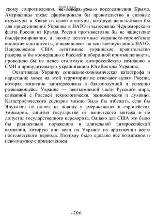 Сергей Глазьев
УКРАИНСКАЯ КАТАСТРОФА
-206 -
скому сопротивлению, не говоря уже о воссоединении Крыма.
Американцы также сформировали бы правительство и силовые
структуры в Киеве из своей агентуры, которую использовали бы
для присоединения Украины к НАТО и вытеснения Черноморского
флота России из Крыма. России противостояли бы не нацистские
бандформирования, а вполне легитимные украинско-европейские
воинские контингенты, опирающиеся на всю военную мощь НАТО.
Направляемое США легитимное украинское правительство
разорвало бы кооперацию с Россией в оборонной промышленности,
проводило бы не менее оголтелую антироссийскую кампанию в
СМИ и принудительную украинизацию ЮгоВостока Украины.
Охватившая Украину социально-экономическая катастрофа и
нарастание хаоса на этой территории не отвечают целям России,
которая жизненно заинтересована в благополучной и успешно
развивающейся Украине — неотъемлемой части Русского мира,
связанной с Россией технологически, экономически и духовно.
Катастрофического сценария можно было бы избежать, если бы
Янукович не пошел на поводу у американских и европейских
эмиссаров, защитил государство от нацистского мятежа и не
допустил государственного переворота. Однако для США это было
бы равносильно поражению в длительной антироссийской
кампании, которую они вели на Украине на протяжении всего
постсоветского периода. Поэтому было сделано всё возможное и
невозможное с привлечением
 
